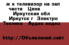 ж.к телевизор на зап.части › Цена ­ 2 000 - Иркутская обл., Иркутск г. Электро-Техника » Аудио-видео   